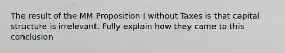 The result of the MM Proposition I without Taxes is that capital structure is irrelevant. Fully explain how they came to this conclusion