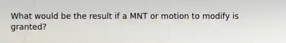 What would be the result if a MNT or motion to modify is granted?