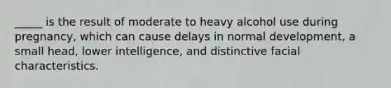 _____ is the result of moderate to heavy alcohol use during pregnancy, which can cause delays in normal development, a small head, lower intelligence, and distinctive facial characteristics.