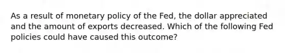 As a result of monetary policy of the​ Fed, the dollar appreciated and the amount of exports decreased. Which of the following Fed policies could have caused this​ outcome?