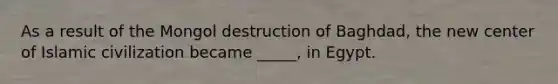 As a result of the Mongol destruction of Baghdad, the new center of Islamic civilization became _____, in Egypt.