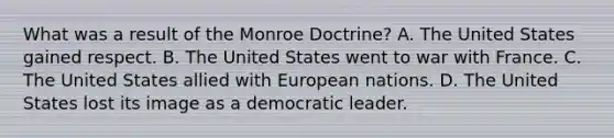 What was a result of the Monroe Doctrine? A. The United States gained respect. B. The United States went to war with France. C. The United States allied with European nations. D. The United States lost its image as a democratic leader.