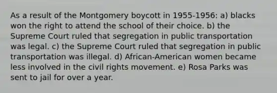 As a result of the Montgomery boycott in 1955-1956: a) blacks won the right to attend the school of their choice. b) the Supreme Court ruled that segregation in public transportation was legal. c) the Supreme Court ruled that segregation in public transportation was illegal. d) African-American women became less involved in the civil rights movement. e) Rosa Parks was sent to jail for over a year.