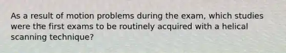 As a result of motion problems during the exam, which studies were the first exams to be routinely acquired with a helical scanning technique?