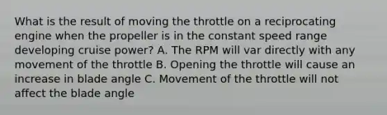 What is the result of moving the throttle on a reciprocating engine when the propeller is in the constant speed range developing cruise power? A. The RPM will var directly with any movement of the throttle B. Opening the throttle will cause an increase in blade angle C. Movement of the throttle will not affect the blade angle