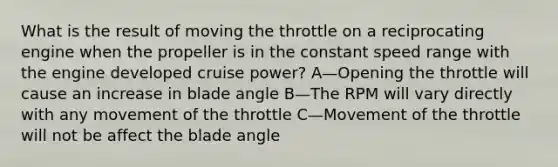 What is the result of moving the throttle on a reciprocating engine when the propeller is in the constant speed range with the engine developed cruise power? A—Opening the throttle will cause an increase in blade angle B—The RPM will vary directly with any movement of the throttle C—Movement of the throttle will not be affect the blade angle