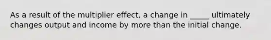 As a result of the multiplier effect, a change in _____ ultimately changes output and income by more than the initial change.