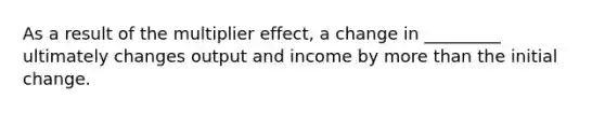 As a result of the multiplier effect, a change in _________ ultimately changes output and income by more than the initial change.