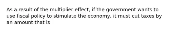 As a result of the multiplier effect, if the government wants to use <a href='https://www.questionai.com/knowledge/kPTgdbKdvz-fiscal-policy' class='anchor-knowledge'>fiscal policy</a> to stimulate the economy, it must cut taxes by an amount that is