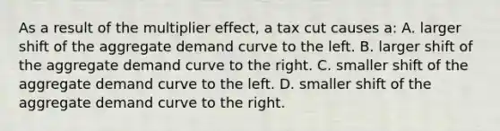 As a result of the multiplier effect, a tax cut causes a: A. larger shift of the aggregate demand curve to the left. B. larger shift of the aggregate demand curve to the right. C. smaller shift of the aggregate demand curve to the left. D. smaller shift of the aggregate demand curve to the right.