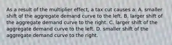 As a result of the multiplier effect, a tax cut causes a: A. smaller shift of the aggregate demand curve to the left. B. larger shift of the aggregate demand curve to the right. C. larger shift of the aggregate demand curve to the left. D. smaller shift of the aggregate demand curve to the right.