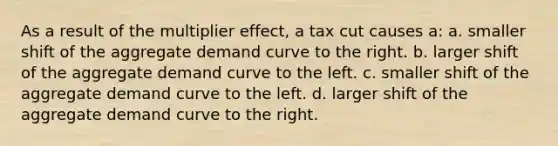 As a result of the multiplier effect, a tax cut causes a: a. smaller shift of the aggregate demand curve to the right. b. larger shift of the aggregate demand curve to the left. c. smaller shift of the aggregate demand curve to the left. d. larger shift of the aggregate demand curve to the right.