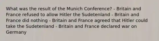 What was the result of the Munich Conference? - Britain and France refused to allow Hitler the Sudetenland - Britain and France did nothing - Britain and France agreed that Hitler could take the Sudetenland - Britain and France declared war on Germany