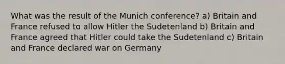 What was the result of the Munich conference? a) Britain and France refused to allow Hitler the Sudetenland b) Britain and France agreed that Hitler could take the Sudetenland c) Britain and France declared war on Germany