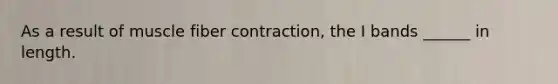 As a result of muscle fiber contraction, the I bands ______ in length.