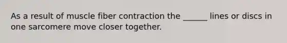 As a result of muscle fiber contraction the ______ lines or discs in one sarcomere move closer together.