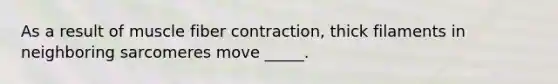 As a result of muscle fiber contraction, thick filaments in neighboring sarcomeres move _____.