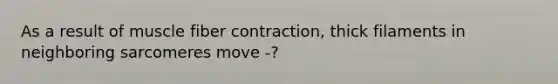 As a result of muscle fiber contraction, thick filaments in neighboring sarcomeres move -?