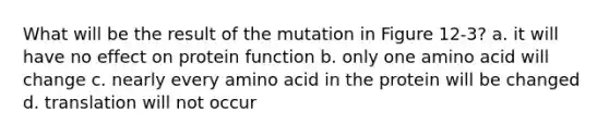 What will be the result of the mutation in Figure 12-3? a. it will have no effect on protein function b. only one amino acid will change c. nearly every amino acid in the protein will be changed d. translation will not occur