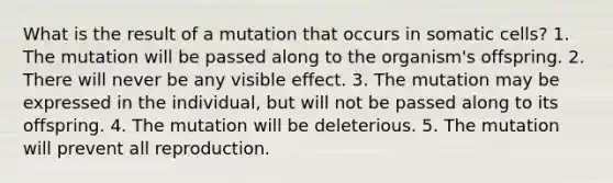 What is the result of a mutation that occurs in somatic cells? 1. The mutation will be passed along to the organism's offspring. 2. There will never be any visible effect. 3. The mutation may be expressed in the individual, but will not be passed along to its offspring. 4. The mutation will be deleterious. 5. The mutation will prevent all reproduction.