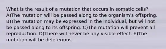 What is the result of a mutation that occurs in somatic cells? A)The mutation will be passed along to the organism's offspring. B)The mutation may be expressed in the individual, but will not be passed along to its offspring. C)The mutation will prevent all reproduction. D)There will never be any visible effect. E)The mutation will be deleterious.