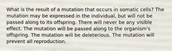 What is the result of a mutation that occurs in somatic cells? The mutation may be expressed in the individual, but will not be passed along to its offspring. There will never be any visible effect. The mutation will be passed along to the organism's offspring. The mutation will be deleterious. The mutation will prevent all reproduction.