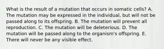 What is the result of a mutation that occurs in somatic cells? A. The mutation may be expressed in the individual, but will not be passed along to its offspring. B. The mutation will prevent all reproduction. C. The mutation will be deleterious. D. The mutation will be passed along to the organism's offspring. E. There will never be any visible effect.