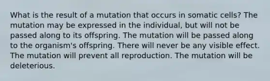 What is the result of a mutation that occurs in somatic cells? The mutation may be expressed in the individual, but will not be passed along to its offspring. The mutation will be passed along to the organism's offspring. There will never be any visible effect. The mutation will prevent all reproduction. The mutation will be deleterious.