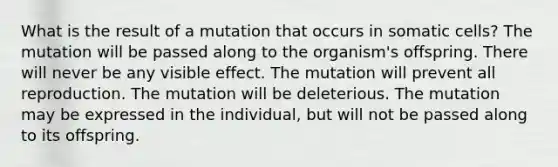 What is the result of a mutation that occurs in somatic cells? The mutation will be passed along to the organism's offspring. There will never be any visible effect. The mutation will prevent all reproduction. The mutation will be deleterious. The mutation may be expressed in the individual, but will not be passed along to its offspring.