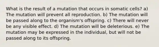 What is the result of a mutation that occurs in somatic cells? a) The mutation will prevent all reproduction. b) The mutation will be passed along to the organism's offspring. c) There will never be any visible effect. d) The mutation will be deleterious. e) The mutation may be expressed in the individual, but will not be passed along to its offspring.