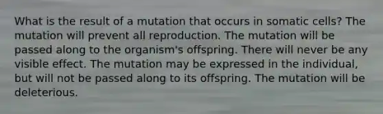 What is the result of a mutation that occurs in somatic cells? The mutation will prevent all reproduction. The mutation will be passed along to the organism's offspring. There will never be any visible effect. The mutation may be expressed in the individual, but will not be passed along to its offspring. The mutation will be deleterious.