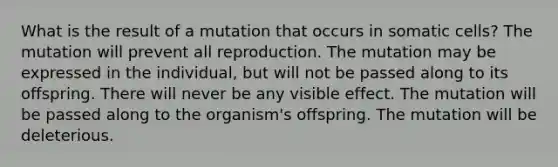 What is the result of a mutation that occurs in somatic cells? The mutation will prevent all reproduction. The mutation may be expressed in the individual, but will not be passed along to its offspring. There will never be any visible effect. The mutation will be passed along to the organism's offspring. The mutation will be deleterious.