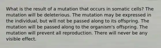 What is the result of a mutation that occurs in somatic cells? The mutation will be deleterious. The mutation may be expressed in the individual, but will not be passed along to its offspring. The mutation will be passed along to the organism's offspring. The mutation will prevent all reproduction. There will never be any visible effect.