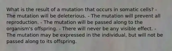 What is the result of a mutation that occurs in somatic cells? - The mutation will be deleterious. - The mutation will prevent all reproduction. - The mutation will be passed along to the organism's offspring. - There will never be any visible effect. - The mutation may be expressed in the individual, but will not be passed along to its offspring.