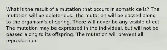 What is the result of a mutation that occurs in somatic cells? The mutation will be deleterious. The mutation will be passed along to the organism's offspring. There will never be any visible effect. The mutation may be expressed in the individual, but will not be passed along to its offspring. The mutation will prevent all reproduction.