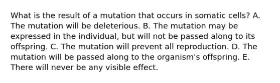 What is the result of a mutation that occurs in somatic cells? A. The mutation will be deleterious. B. The mutation may be expressed in the individual, but will not be passed along to its offspring. C. The mutation will prevent all reproduction. D. The mutation will be passed along to the organism's offspring. E. There will never be any visible effect.