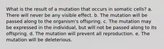 What is the result of a mutation that occurs in somatic cells? a. There will never be any visible effect. b. The mutation will be passed along to the organism's offspring. c. The mutation may be expressed in the individual, but will not be passed along to its offspring. d. The mutation will prevent all reproduction. e. The mutation will be deleterious.