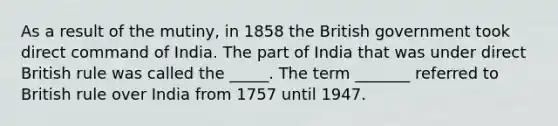 As a result of the mutiny, in 1858 the British government took direct command of India. The part of India that was under direct British rule was called the _____. The term _______ referred to British rule over India from 1757 until 1947.