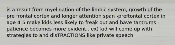 is a result from myelination of the limbic system, growth of the pre frontal cortex and longer attention span -preftontal cortex in age 4-5 make kids less likely to freak out and have tantrums -patience becomes more evident...ex) kid will come up with strategies to and disTRACTIONS like private speech