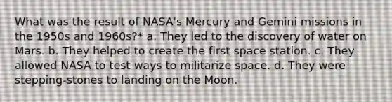 What was the result of NASA's Mercury and Gemini missions in the 1950s and 1960s?* a. They led to the discovery of water on Mars. b. They helped to create the first space station. c. They allowed NASA to test ways to militarize space. d. They were stepping-stones to landing on the Moon.