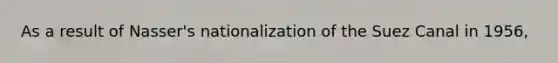 As a result of Nasser's nationalization of the Suez Canal in 1956,
