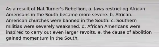 As a result of Nat Turner's Rebellion, a. laws restricting African Americans in the South became more severe. b. African-American churches were banned in the South. c. Southern militias were severely weakened. d. African Americans were inspired to carry out even larger revolts. e. the cause of abolition gained momentum in the South.