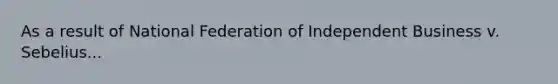 As a result of National Federation of Independent Business v. Sebelius...