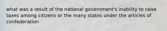 what was a result of the national government's inability to raise taxes among citizens or the many states under the articles of confederation