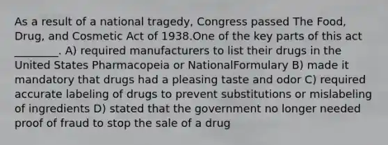 As a result of a national tragedy, Congress passed The Food, Drug, and Cosmetic Act of 1938.One of the key parts of this act ________. A) required manufacturers to list their drugs in the United States Pharmacopeia or NationalFormulary B) made it mandatory that drugs had a pleasing taste and odor C) required accurate labeling of drugs to prevent substitutions or mislabeling of ingredients D) stated that the government no longer needed proof of fraud to stop the sale of a drug