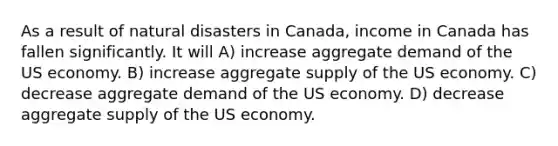 As a result of natural disasters in Canada, income in Canada has fallen significantly. It will A) increase aggregate demand of the US economy. B) increase aggregate supply of the US economy. C) decrease aggregate demand of the US economy. D) decrease aggregate supply of the US economy.