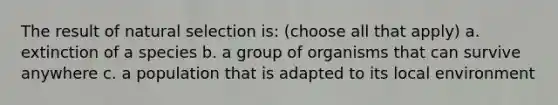 The result of natural selection is: (choose all that apply) a. extinction of a species b. a group of organisms that can survive anywhere c. a population that is adapted to its local environment