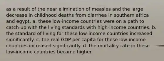 as a result of the near elimination of measles and the large decrease in childhood deaths from diarrhea in southern africa and egypt, a. these​ low-income countries were on a path to​ catch-up with the living standards with​ high-income countries. b. the standard of living for these​ low-income countries increased significantly. c. the real GDP per capita for these​ low-income countries increased significantly. d. the mortality rate in these​ low-income countries became higher.