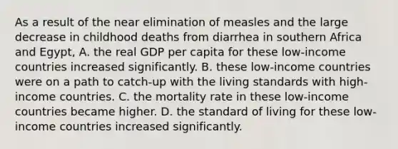 As a result of the near elimination of measles and the large decrease in childhood deaths from diarrhea in southern Africa and​ Egypt, A. the real GDP per capita for these​ low-income countries increased significantly. B. these​ low-income countries were on a path to​ catch-up with the living standards with​ high-income countries. C. the mortality rate in these​ low-income countries became higher. D. the standard of living for these​ low-income countries increased significantly.