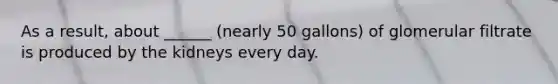 As a result, about ______ (nearly 50 gallons) of glomerular filtrate is produced by the kidneys every day.